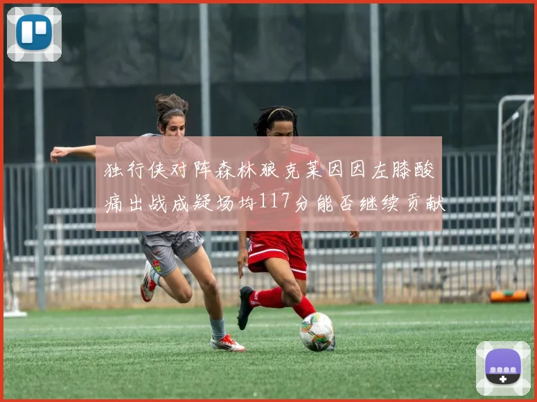 独行侠对阵森林狼克莱因因左膝酸痛出战成疑场均117分能否继续贡献