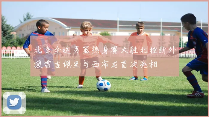 北京全运男篮热身赛大胜北控新外援雷吉佩里与西布龙首次亮相