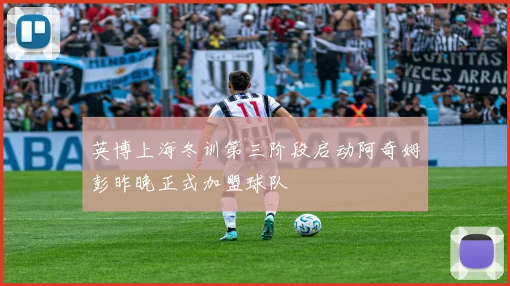 英博上海冬训第三阶段启动阿奇姆彭昨晚正式加盟球队