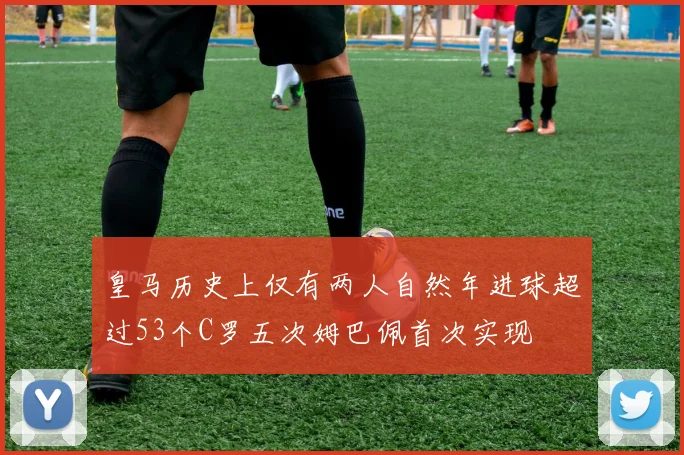 皇马历史上仅有两人自然年进球超过53个C罗五次姆巴佩首次实现