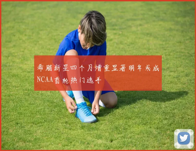 希腊新星四个月增重显著明年或成NCAA首轮热门选手