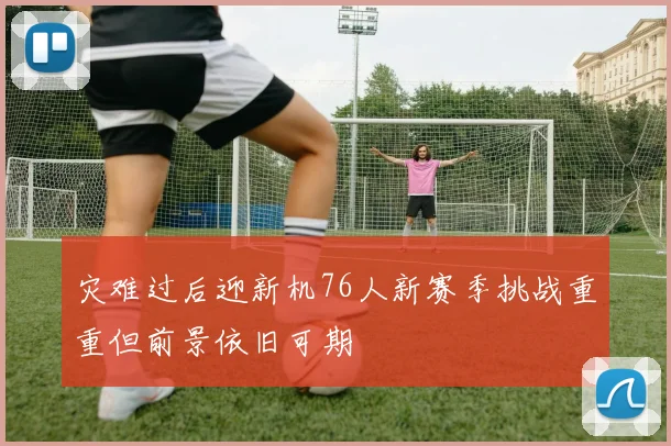 灾难过后迎新机76人新赛季挑战重重但前景依旧可期