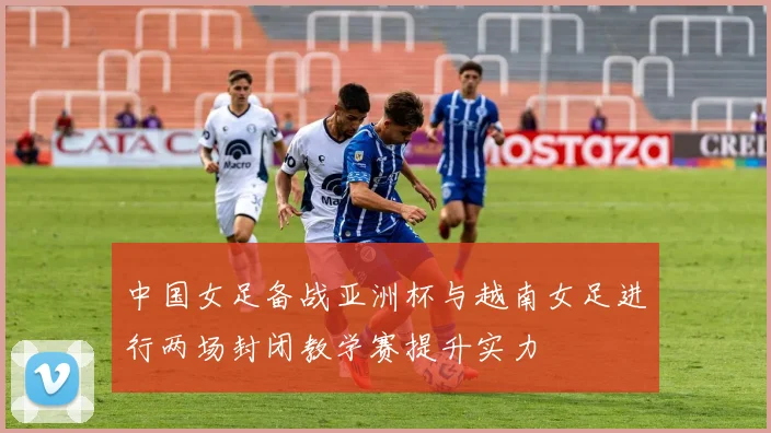 中国女足备战亚洲杯与越南女足进行两场封闭教学赛提升实力