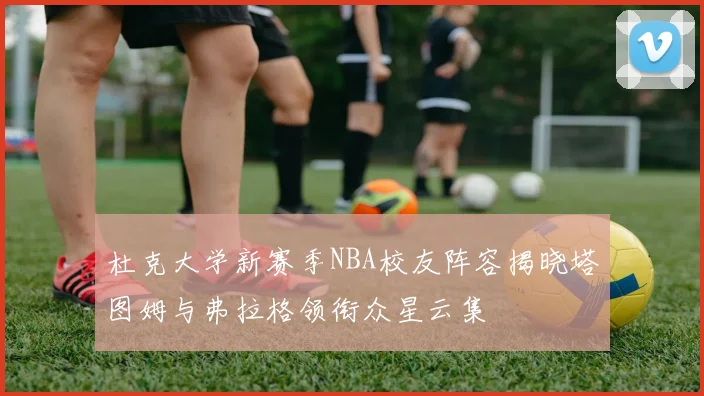 杜克大学新赛季NBA校友阵容揭晓塔图姆与弗拉格领衔众星云集