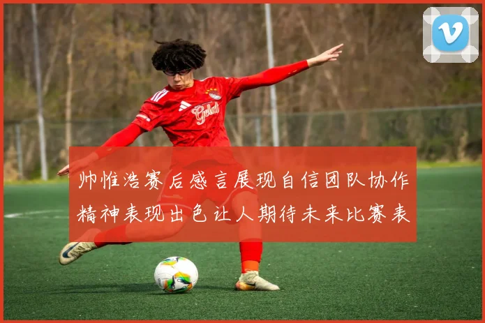 帅惟浩赛后感言展现自信团队协作精神表现出色让人期待未来比赛表现