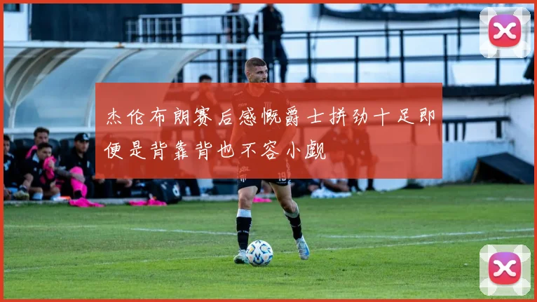 杰伦布朗赛后感慨爵士拼劲十足即便是背靠背也不容小觑