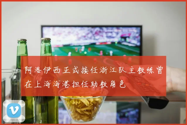 阿洛伊西正式接任浙江队主教练曾在上海海港担任助教角色