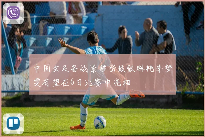 中国女足备战紧锣密鼓张琳艳李梦雯有望在6日比赛中亮相