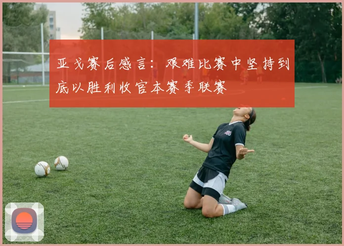 亚戈赛后感言：艰难比赛中坚持到底以胜利收官本赛季联赛