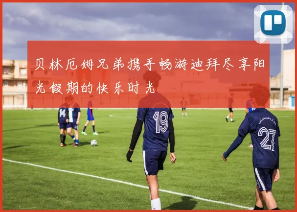 贝林厄姆兄弟携手畅游迪拜尽享阳光假期的快乐时光