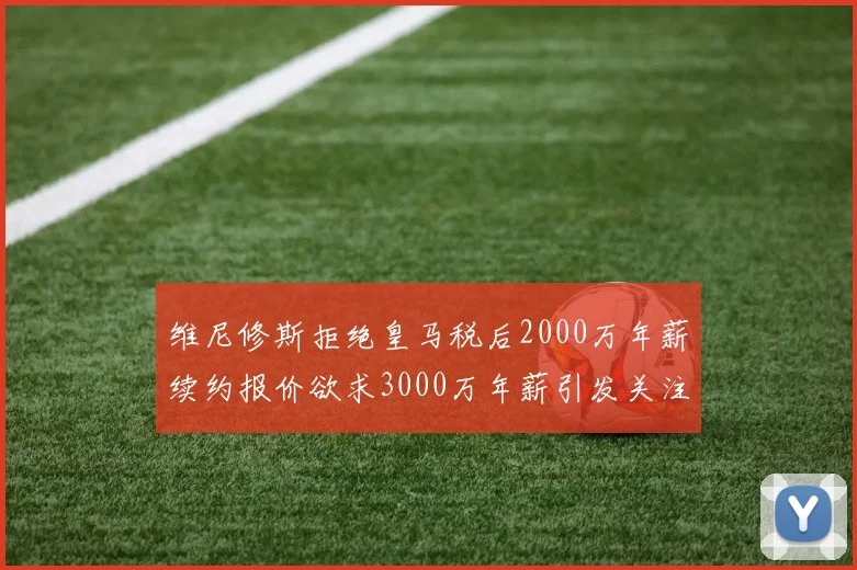 维尼修斯拒绝皇马税后2000万年薪续约报价欲求3000万年薪引发关注