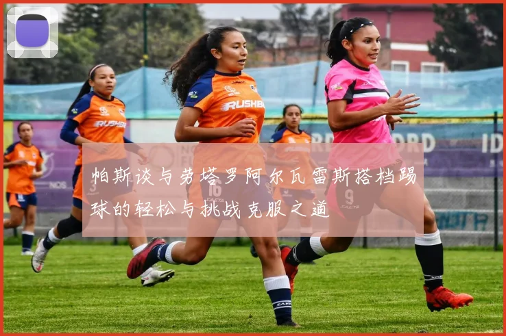 帕斯谈与劳塔罗阿尔瓦雷斯搭档踢球的轻松与挑战克服之道
