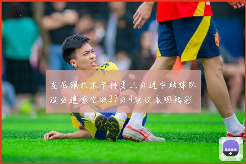 克尼佩尔末节神勇三分连中助球队追分遗憾空砍27分4助攻表现精彩