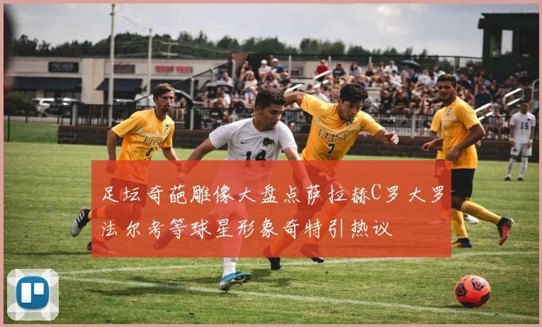 足坛奇葩雕像大盘点萨拉赫C罗大罗法尔考等球星形象奇特引热议