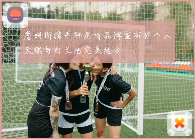 詹姆斯携手轩尼诗品牌宣布将个人天赋与白兰地完美结合