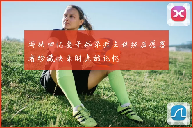 海纳回忆妻子痴呆症去世经历愿患者珍藏快乐时光的记忆