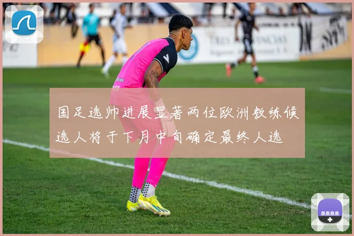 国足选帅进展显著两位欧洲教练候选人将于下月中旬确定最终人选