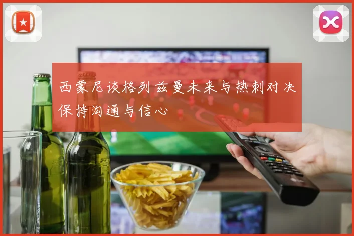 西蒙尼谈格列兹曼未来与热刺对决保持沟通与信心