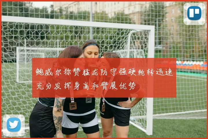 鲍威尔称赞猛龙防守强硬轮转迅速充分发挥身高和臂展优势