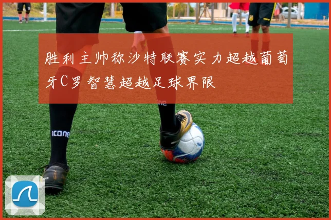 胜利主帅称沙特联赛实力超越葡萄牙C罗智慧超越足球界限