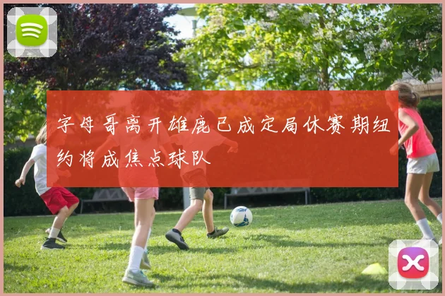 字母哥离开雄鹿已成定局休赛期纽约将成焦点球队