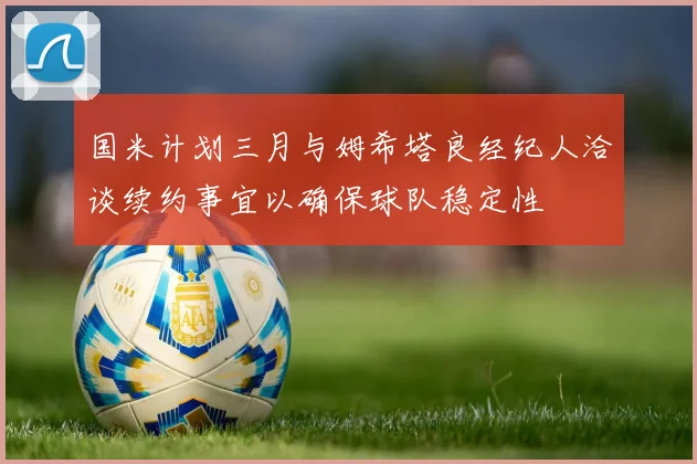 国米计划三月与姆希塔良经纪人洽谈续约事宜以确保球队稳定性