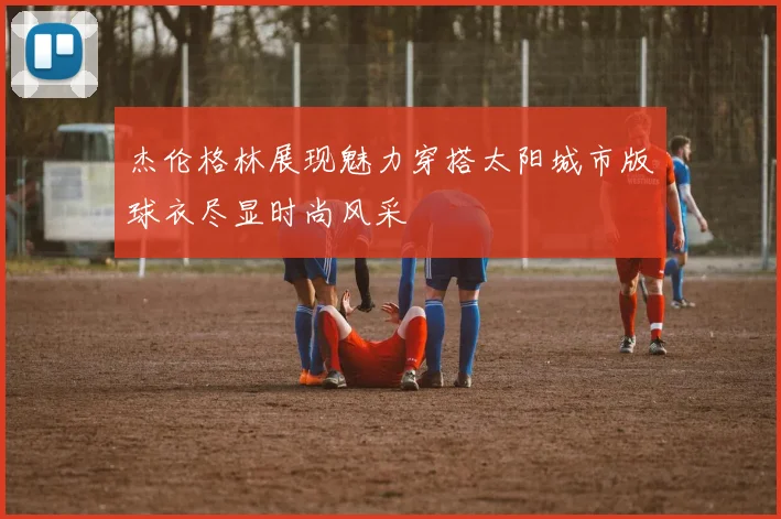 杰伦格林展现魅力穿搭太阳城市版球衣尽显时尚风采