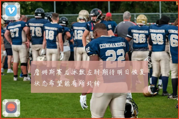 詹姆斯赛后冰敷左肘期待明日恢复状态希望能有所好转
