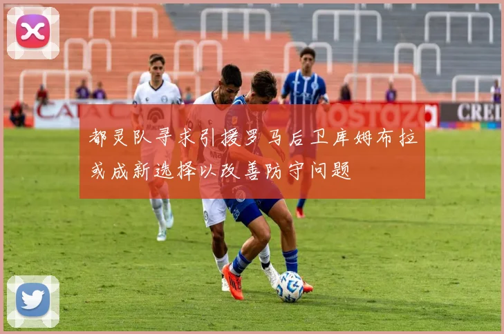 都灵队寻求引援罗马后卫库姆布拉或成新选择以改善防守问题
