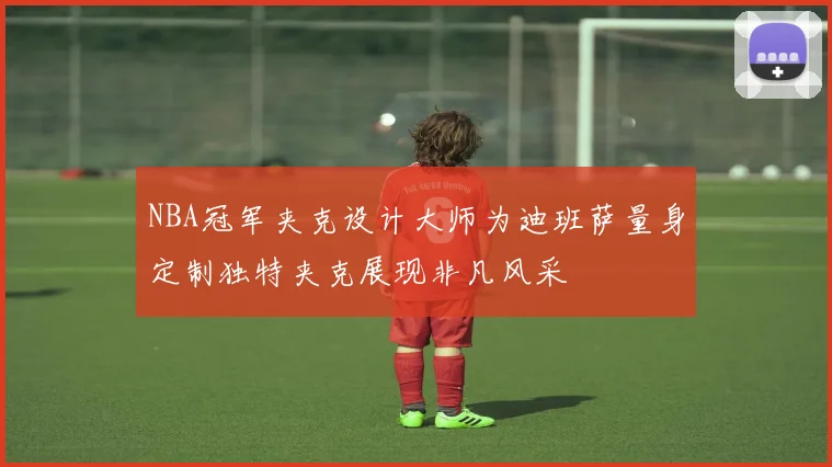 NBA冠军夹克设计大师为迪班萨量身定制独特夹克展现非凡风采