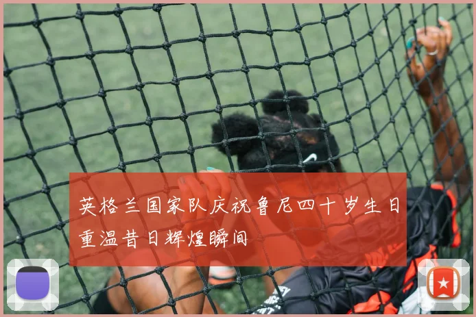 英格兰国家队庆祝鲁尼四十岁生日重温昔日辉煌瞬间
