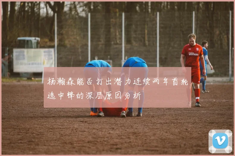 杨瀚森能否打出潜力连续两年首轮选中锋的深层原因分析