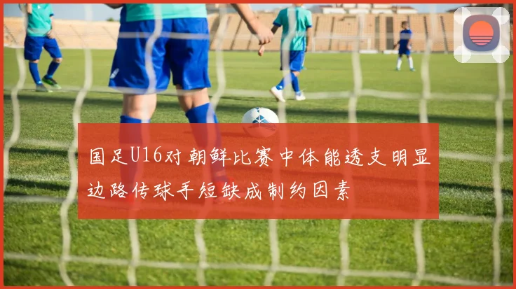 国足U16对朝鲜比赛中体能透支明显边路传球手短缺成制约因素