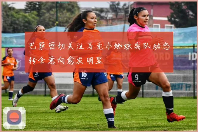 巴萨密切关注马竞小蜘蛛离队动态转会意向愈发明显