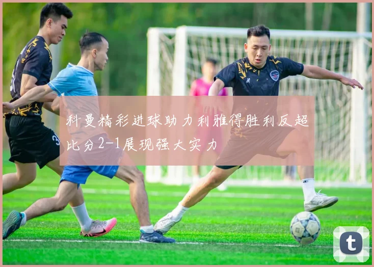 科曼精彩进球助力利雅得胜利反超比分2-1展现强大实力