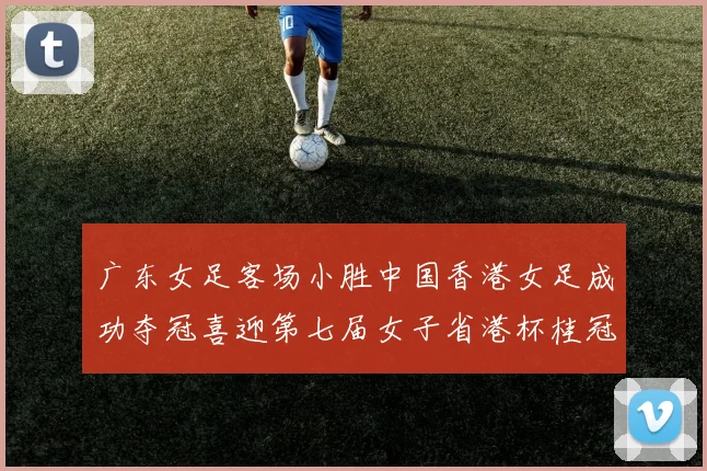 广东女足客场小胜中国香港女足成功夺冠喜迎第七届女子省港杯桂冠