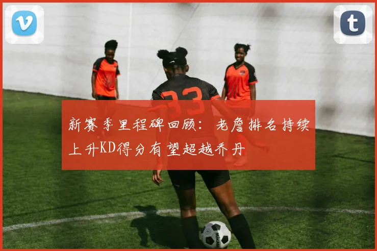 新赛季里程碑回顾：老詹排名持续上升KD得分有望超越乔丹
