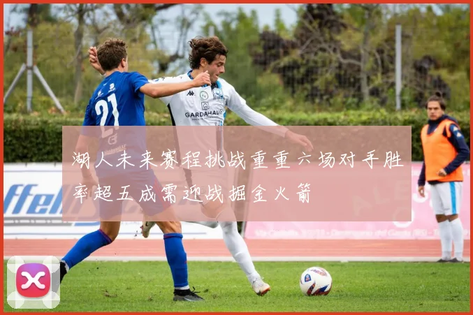 湖人未来赛程挑战重重六场对手胜率超五成需迎战掘金火箭