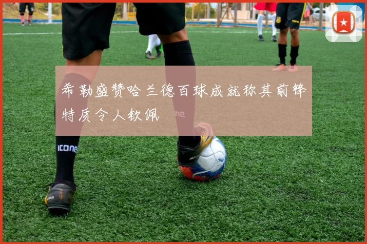 希勒盛赞哈兰德百球成就称其前锋特质令人钦佩