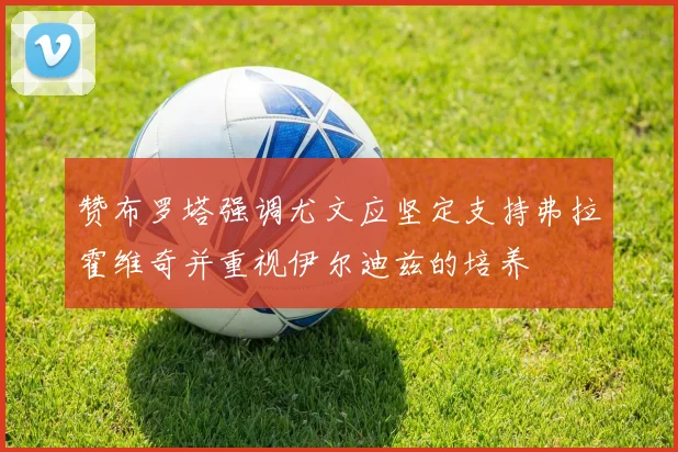赞布罗塔强调尤文应坚定支持弗拉霍维奇并重视伊尔迪兹的培养