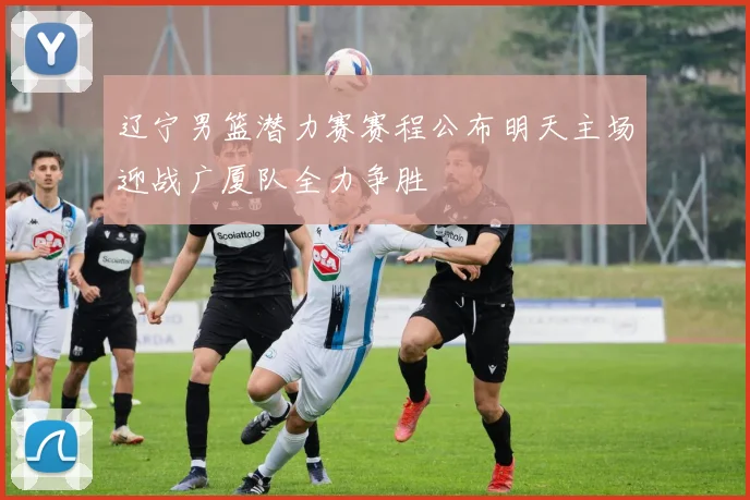 辽宁男篮潜力赛赛程公布明天主场迎战广厦队全力争胜