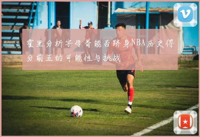 霍里分析字母哥能否跻身NBA历史得分前五的可能性与挑战