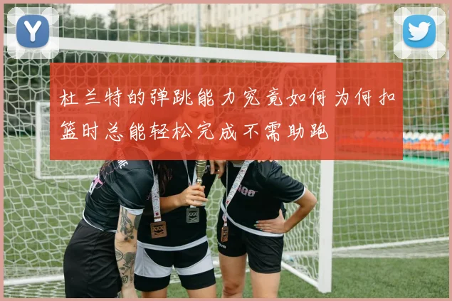 杜兰特的弹跳能力究竟如何为何扣篮时总能轻松完成不需助跑