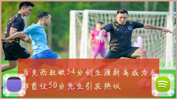 马克西狂砍54分创生涯新高成为东部首位50分先生引发热议