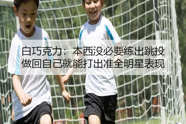白巧克力:本西没必要练出跳投 做回自己就能打出准全明星表现